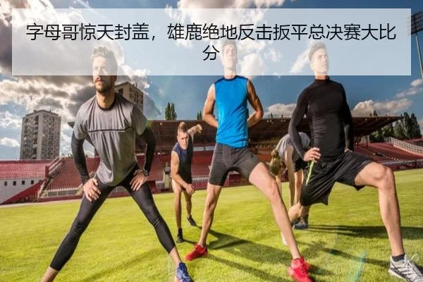 字母哥惊天封盖，雄鹿绝地反击扳平总决赛大比分