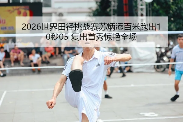 2026世界田径挑战赛苏炳添百米跑出10秒05 复出首秀惊艳全场