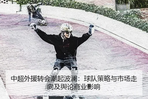 中超外援转会潮起波澜：球队策略与市场走向及舆论商业影响