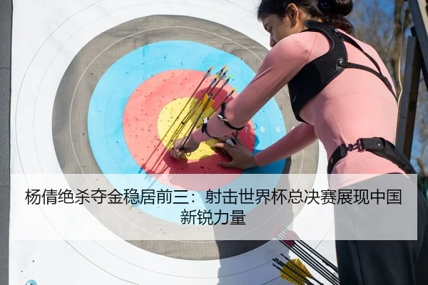 杨倩绝杀夺金稳居前三：射击世界杯总决赛展现中国新锐力量
