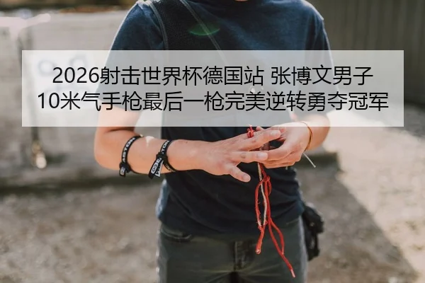 2026射击世界杯德国站 张博文男子10米气手枪最后一枪完美逆转勇夺冠军