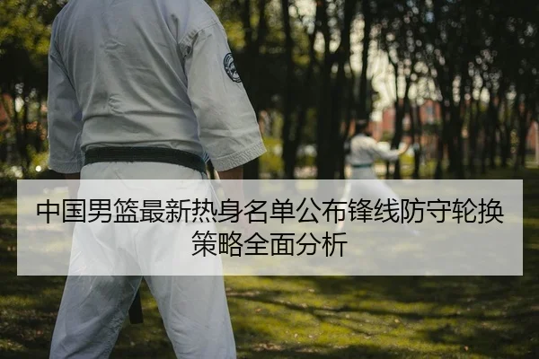 中国男篮最新热身名单公布锋线防守轮换策略全面分析